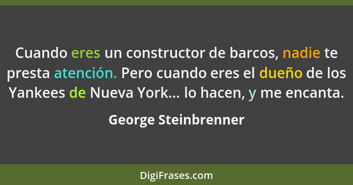 Cuando eres un constructor de barcos, nadie te presta atención. Pero cuando eres el dueño de los Yankees de Nueva York... lo hac... - George Steinbrenner