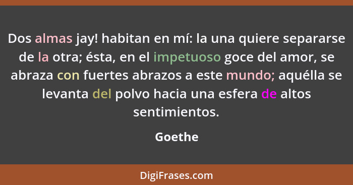 Dos almas jay! habitan en mí: la una quiere separarse de la otra; ésta, en el impetuoso goce del amor, se abraza con fuertes abrazos a este m... - Goethe