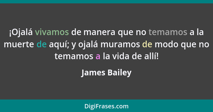 ¡Ojalá vivamos de manera que no temamos a la muerte de aquí; y ojalá muramos de modo que no temamos a la vida de allí!... - James Bailey