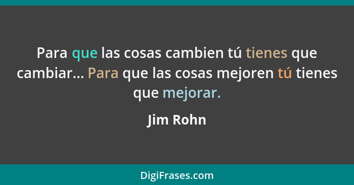 Para que las cosas cambien tú tienes que cambiar... Para que las cosas mejoren tú tienes que mejorar.... - Jim Rohn