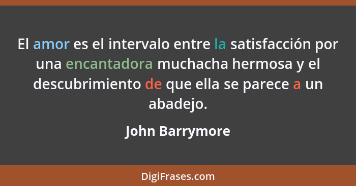 El amor es el intervalo entre la satisfacción por una encantadora muchacha hermosa y el descubrimiento de que ella se parece a un aba... - John Barrymore