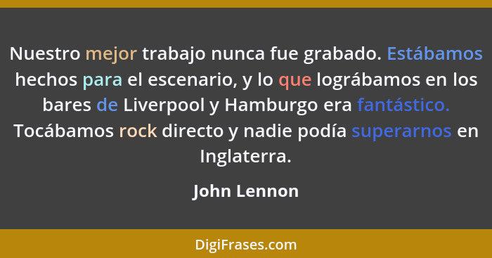 Nuestro mejor trabajo nunca fue grabado. Estábamos hechos para el escenario, y lo que lográbamos en los bares de Liverpool y Hamburgo er... - John Lennon