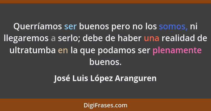 Querríamos ser buenos pero no los somos, ni llegaremos a serlo; debe de haber una realidad de ultratumba en la que podamos... - José Luis López Aranguren