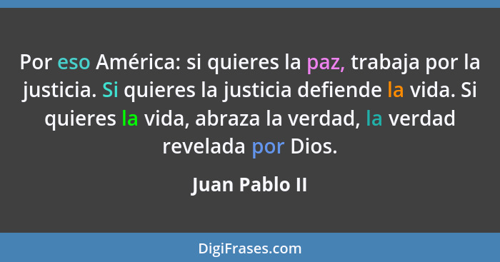 Por eso América: si quieres la paz, trabaja por la justicia. Si quieres la justicia defiende la vida. Si quieres la vida, abraza la ve... - Juan Pablo II