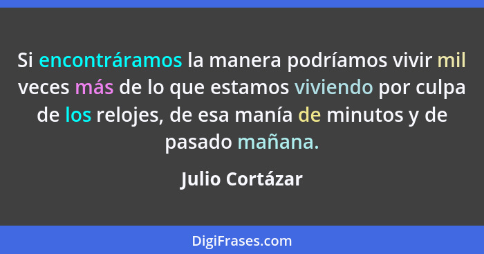 Si encontráramos la manera podríamos vivir mil veces más de lo que estamos viviendo por culpa de los relojes, de esa manía de minutos... - Julio Cortázar