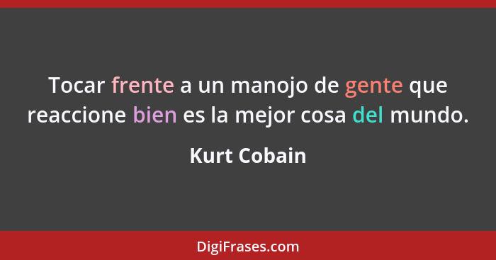 Tocar frente a un manojo de gente que reaccione bien es la mejor cosa del mundo.... - Kurt Cobain