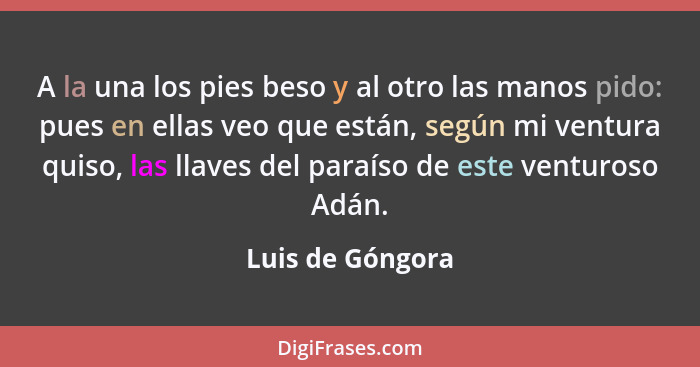 A la una los pies beso y al otro las manos pido: pues en ellas veo que están, según mi ventura quiso, las llaves del paraíso de este... - Luis de Góngora