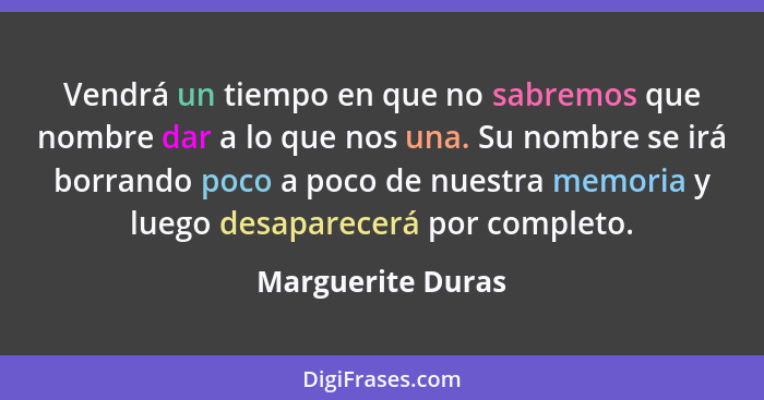 Vendrá un tiempo en que no sabremos que nombre dar a lo que nos una. Su nombre se irá borrando poco a poco de nuestra memoria y lue... - Marguerite Duras