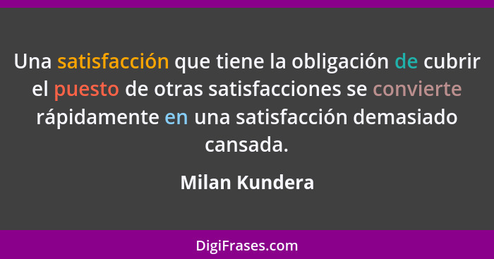 Una satisfacción que tiene la obligación de cubrir el puesto de otras satisfacciones se convierte rápidamente en una satisfacción dema... - Milan Kundera