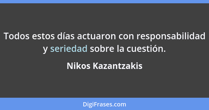 Todos estos días actuaron con responsabilidad y seriedad sobre la cuestión.... - Nikos Kazantzakis