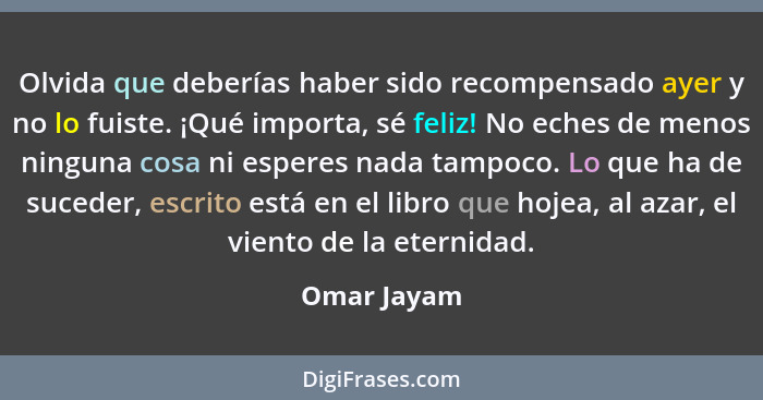 Olvida que deberías haber sido recompensado ayer y no lo fuiste. ¡Qué importa, sé feliz! No eches de menos ninguna cosa ni esperes nada t... - Omar Jayam