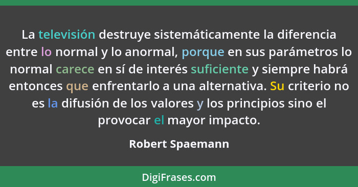 La televisión destruye sistemáticamente la diferencia entre lo normal y lo anormal, porque en sus parámetros lo normal carece en sí... - Robert Spaemann