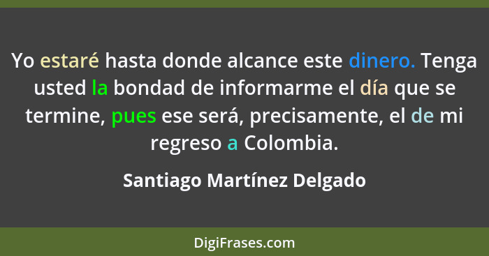 Yo estaré hasta donde alcance este dinero. Tenga usted la bondad de informarme el día que se termine, pues ese será, preci... - Santiago Martínez Delgado