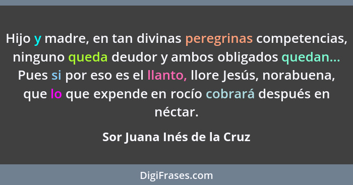 Hijo y madre, en tan divinas peregrinas competencias, ninguno queda deudor y ambos obligados quedan... Pues si por eso es... - Sor Juana Inés de la Cruz