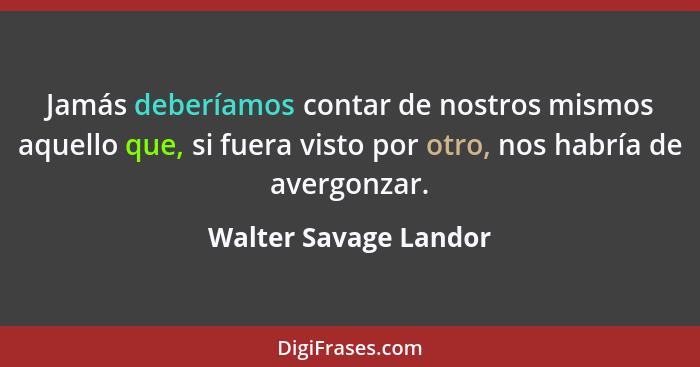 Jamás deberíamos contar de nostros mismos aquello que, si fuera visto por otro, nos habría de avergonzar.... - Walter Savage Landor