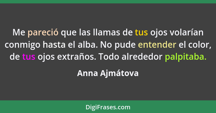 Me pareció que las llamas de tus ojos volarían conmigo hasta el alba. No pude entender el color, de tus ojos extraños. Todo alrededor... - Anna Ajmátova