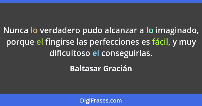 Nunca lo verdadero pudo alcanzar a lo imaginado, porque el fingirse las perfecciones es fácil, y muy dificultoso el conseguirlas.... - Baltasar Gracián