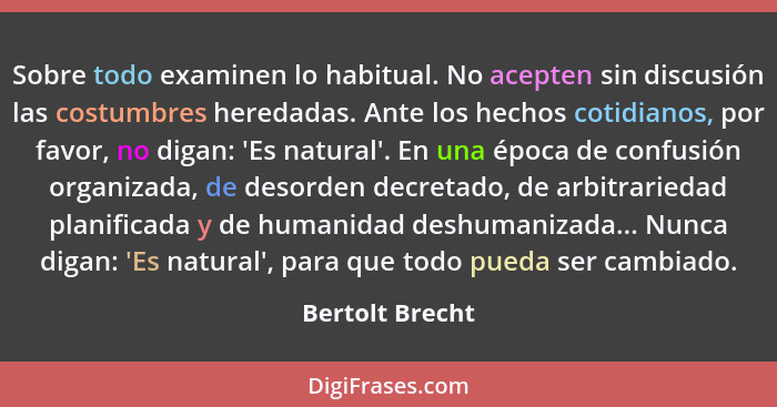 Sobre todo examinen lo habitual. No acepten sin discusión las costumbres heredadas. Ante los hechos cotidianos, por favor, no digan:... - Bertolt Brecht