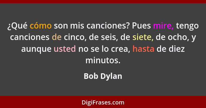 ¿Qué cómo son mis canciones? Pues mire, tengo canciones de cinco, de seis, de siete, de ocho, y aunque usted no se lo crea, hasta de diez... - Bob Dylan