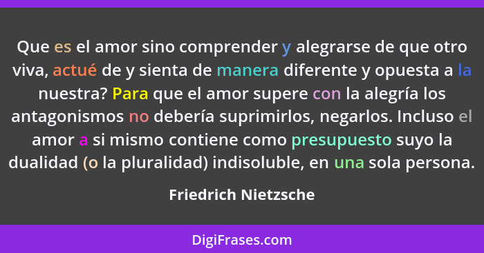 Que es el amor sino comprender y alegrarse de que otro viva, actué de y sienta de manera diferente y opuesta a la nuestra? Para... - Friedrich Nietzsche