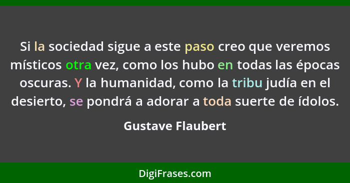 Si la sociedad sigue a este paso creo que veremos místicos otra vez, como los hubo en todas las épocas oscuras. Y la humanidad, com... - Gustave Flaubert