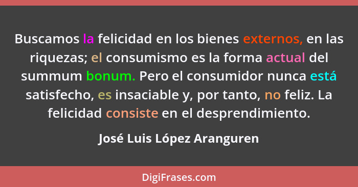 Buscamos la felicidad en los bienes externos, en las riquezas; el consumismo es la forma actual del summum bonum. Pero el... - José Luis López Aranguren