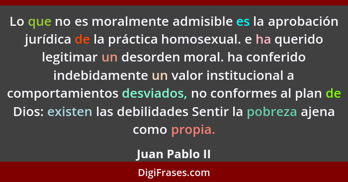 Lo que no es moralmente admisible es la aprobación jurídica de la práctica homosexual. e ha querido legitimar un desorden moral. ha co... - Juan Pablo II