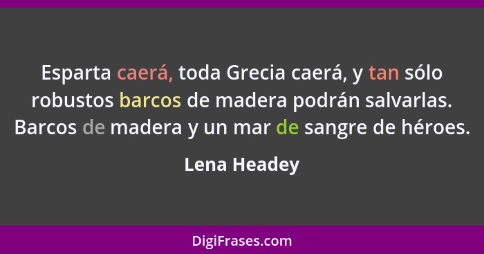 Esparta caerá, toda Grecia caerá, y tan sólo robustos barcos de madera podrán salvarlas. Barcos de madera y un mar de sangre de héroes.... - Lena Headey