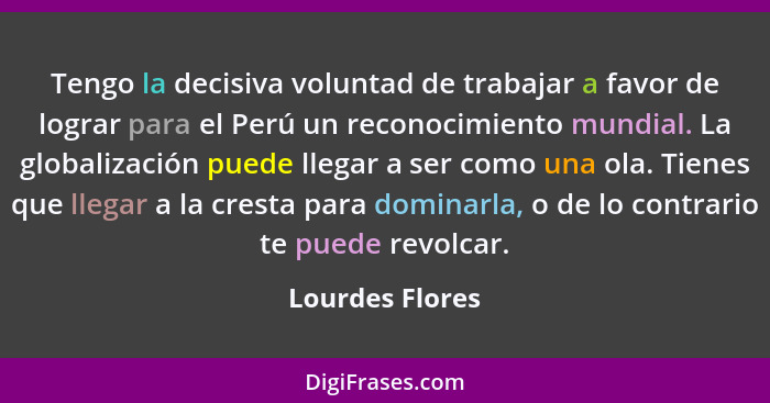 Tengo la decisiva voluntad de trabajar a favor de lograr para el Perú un reconocimiento mundial. La globalización puede llegar a ser... - Lourdes Flores