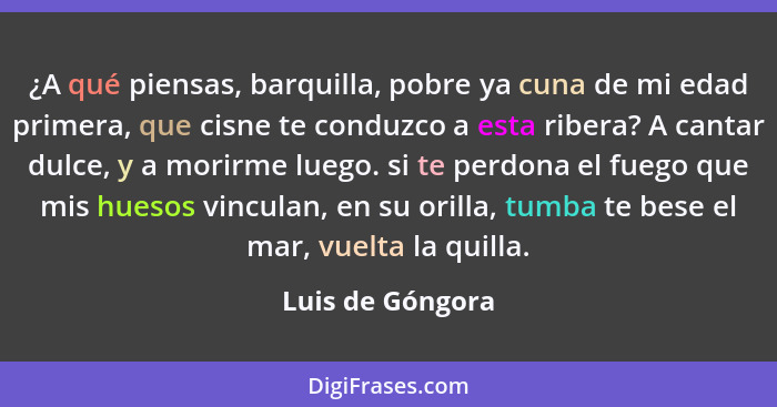 ¿A qué piensas, barquilla, pobre ya cuna de mi edad primera, que cisne te conduzco a esta ribera? A cantar dulce, y a morirme luego.... - Luis de Góngora