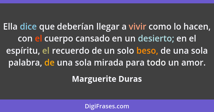 Ella dice que deberían llegar a vivir como lo hacen, con el cuerpo cansado en un desierto; en el espíritu, el recuerdo de un solo b... - Marguerite Duras