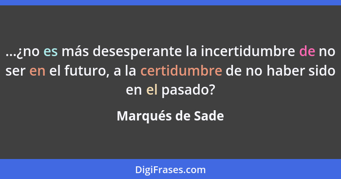 ...¿no es más desesperante la incertidumbre de no ser en el futuro, a la certidumbre de no haber sido en el pasado?... - Marqués de Sade