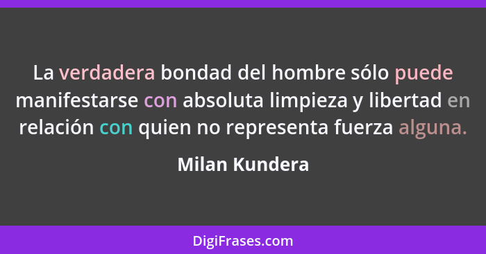 La verdadera bondad del hombre sólo puede manifestarse con absoluta limpieza y libertad en relación con quien no representa fuerza alg... - Milan Kundera