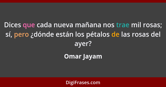 Dices que cada nueva mañana nos trae mil rosas; sí, pero ¿dónde están los pétalos de las rosas del ayer?... - Omar Jayam