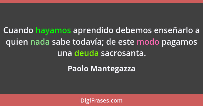 Cuando hayamos aprendido debemos enseñarlo a quien nada sabe todavía; de este modo pagamos una deuda sacrosanta.... - Paolo Mantegazza