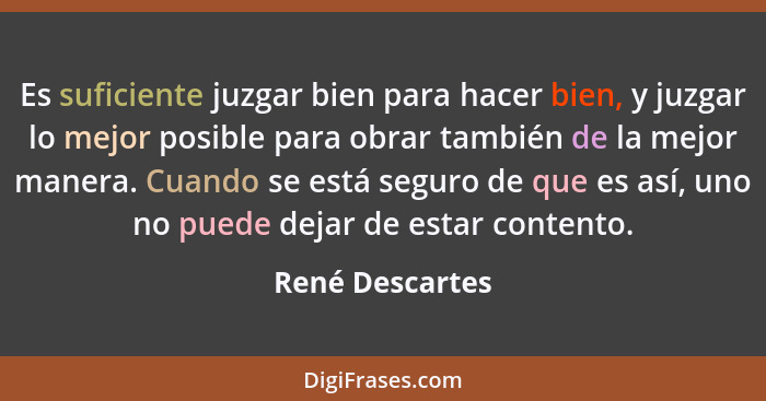 Es suficiente juzgar bien para hacer bien, y juzgar lo mejor posible para obrar también de la mejor manera. Cuando se está seguro de... - René Descartes