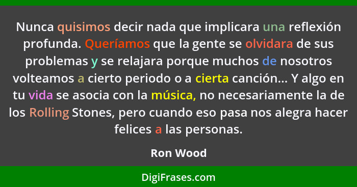 Nunca quisimos decir nada que implicara una reflexión profunda. Queríamos que la gente se olvidara de sus problemas y se relajara porque mu... - Ron Wood