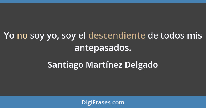 Yo no soy yo, soy el descendiente de todos mis antepasados.... - Santiago Martínez Delgado