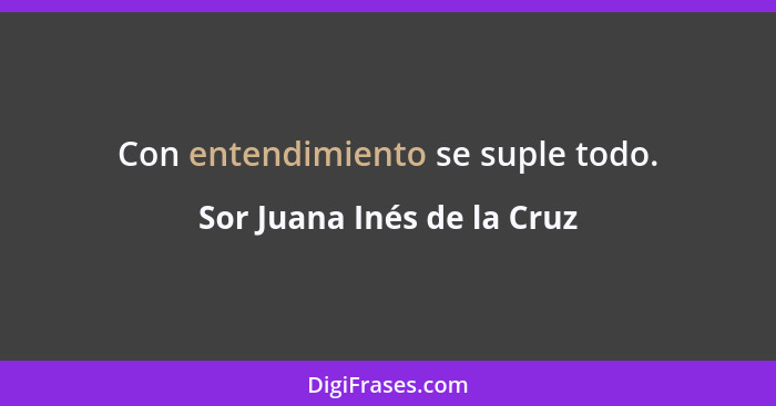 Con entendimiento se suple todo.... - Sor Juana Inés de la Cruz