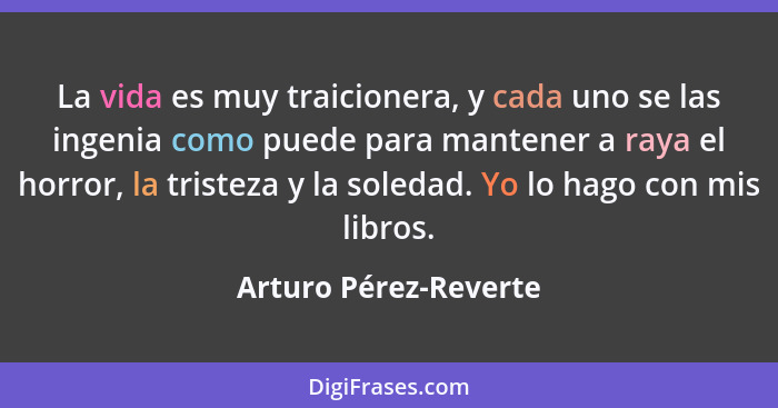 La vida es muy traicionera, y cada uno se las ingenia como puede para mantener a raya el horror, la tristeza y la soledad. Yo l... - Arturo Pérez-Reverte