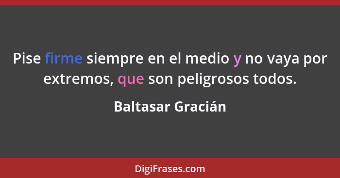 Pise firme siempre en el medio y no vaya por extremos, que son peligrosos todos.... - Baltasar Gracián