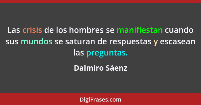 Las crisis de los hombres se manifiestan cuando sus mundos se saturan de respuestas y escasean las preguntas.... - Dalmiro Sáenz