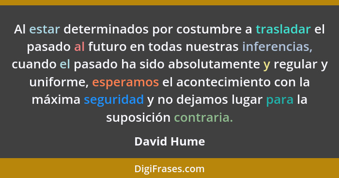 Al estar determinados por costumbre a trasladar el pasado al futuro en todas nuestras inferencias, cuando el pasado ha sido absolutamente... - David Hume