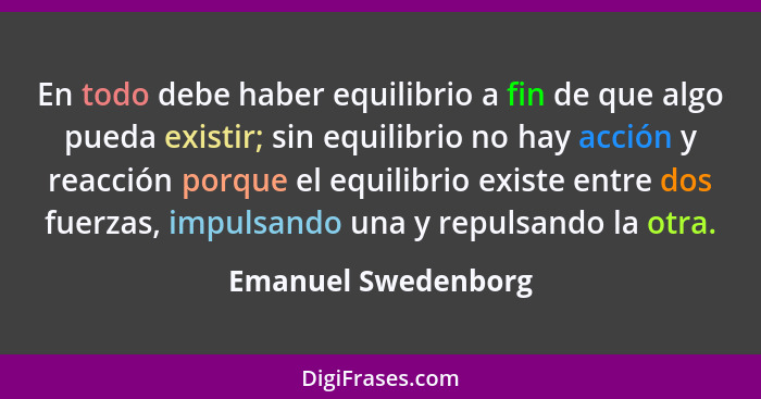 En todo debe haber equilibrio a fin de que algo pueda existir; sin equilibrio no hay acción y reacción porque el equilibrio exist... - Emanuel Swedenborg
