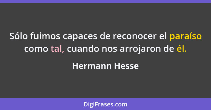 Sólo fuimos capaces de reconocer el paraíso como tal, cuando nos arrojaron de él.... - Hermann Hesse