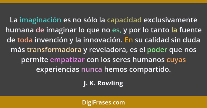 La imaginación es no sólo la capacidad exclusivamente humana de imaginar lo que no es, y por lo tanto la fuente de toda invención y la... - J. K. Rowling
