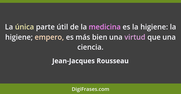 La única parte útil de la medicina es la higiene: la higiene; empero, es más bien una virtud que una ciencia.... - Jean-Jacques Rousseau