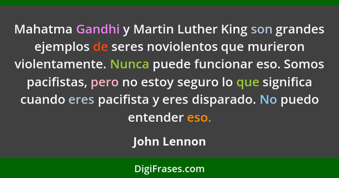 Mahatma Gandhi y Martin Luther King son grandes ejemplos de seres noviolentos que murieron violentamente. Nunca puede funcionar eso. Som... - John Lennon