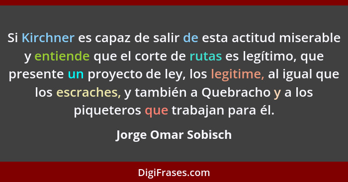 Si Kirchner es capaz de salir de esta actitud miserable y entiende que el corte de rutas es legítimo, que presente un proyecto de... - Jorge Omar Sobisch