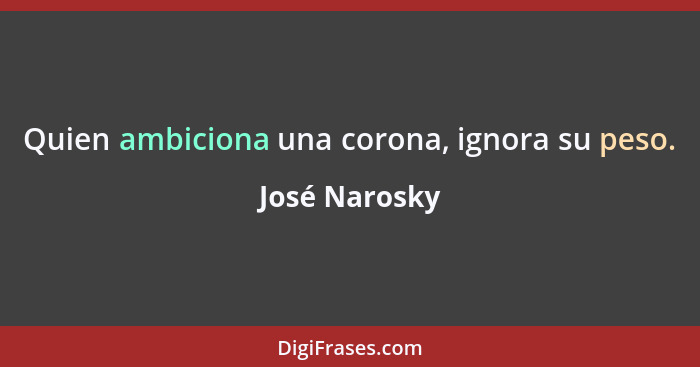 Quien ambiciona una corona, ignora su peso.... - José Narosky